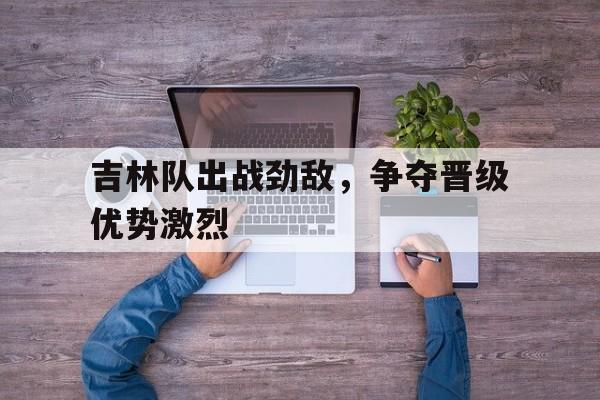 包含吉林队出战劲敌,争夺晋级优势激烈的词条 包含吉林队出战劲敌,争夺晋级优势激烈的词条