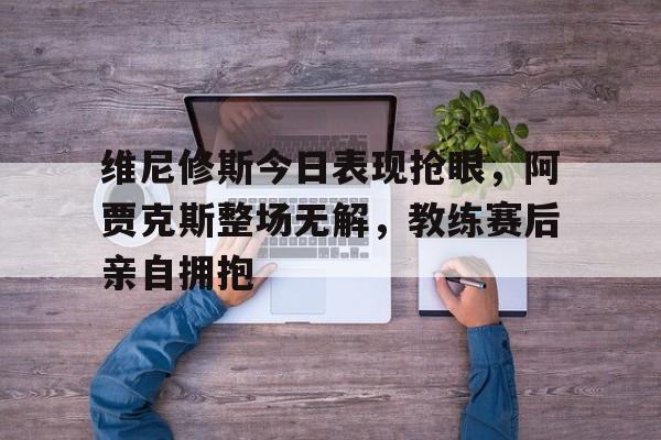维尼修斯今日表现抢眼,阿贾克斯整场无解,教练赛后亲自拥抱 维尼修斯今日表现抢眼,阿贾克斯整场无解,教练赛后亲自拥抱