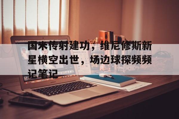国米传射建功,维尼修斯新星横空出世,场边球探频频记笔记 国米传射建功,维尼修斯新星横空出世,场边球探频频记笔记