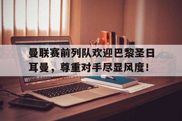 曼联赛前列队欢迎巴黎圣日耳曼,尊重对手尽显风度! 曼联赛前列队欢迎巴黎圣日耳曼,尊重对手尽显风度!